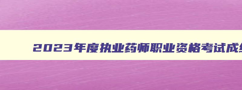 2023年度执业药师职业资格考试成绩查询,2023年执业药师考试成绩查询入口