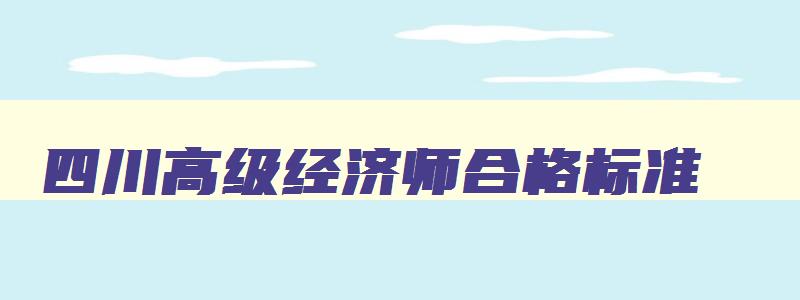 四川高级经济师合格标准,四川高级经济师报考条件2023年