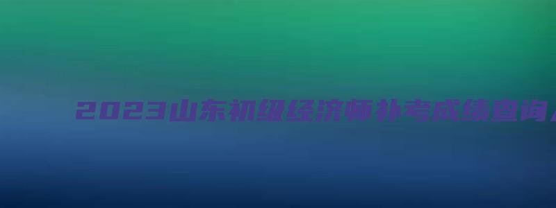 2023山东初级经济师补考成绩查询入口（山东初级经济师成绩查询时间）