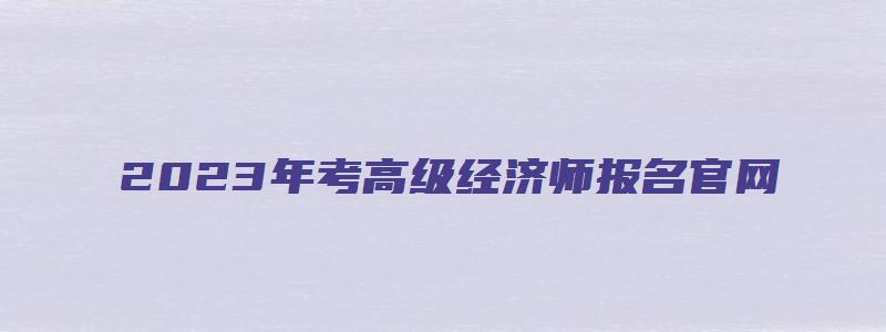 2023年考高级经济师报名官网（2023年高级经济师考试报名时间）