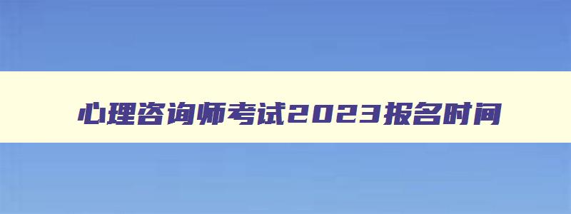 心理咨询师考试2023报名时间,2023心理咨询师考试报名入口