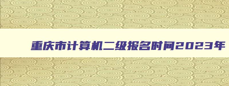 重庆市计算机二级报名时间2023年,重庆市计算机二级报名公告