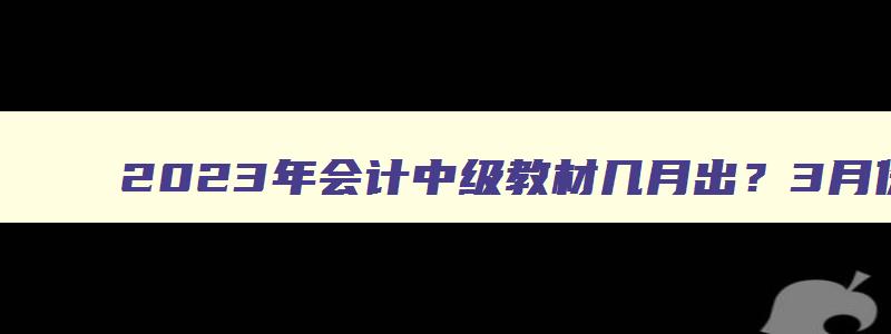 2023年会计中级教材几月出？3月份能出吗？（2023年会计中级教材什么时候出）