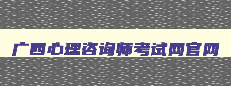 广西心理咨询师考试网官网,广西心理咨询师培训机构