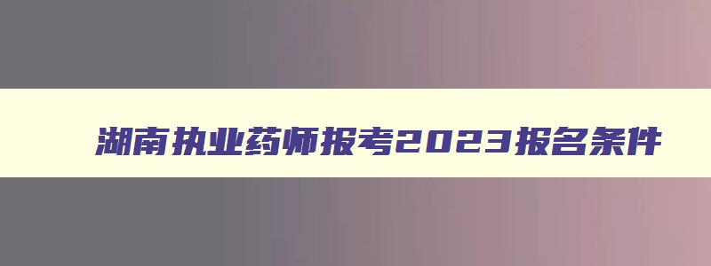 湖南执业药师报考2023报名条件,2023年执业药师报名条件湖南