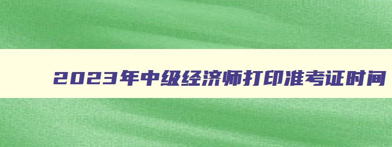 2023年中级经济师打印准考证时间,2023中级经济师考试准考证打印时间