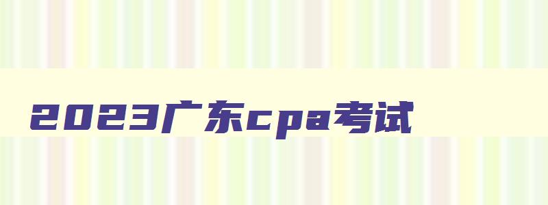 2023广东cpa考试,广东cpa成绩公布时间